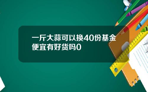 一斤大蒜可以换40份基金便宜有好货吗0