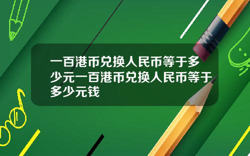 一百港币兑换人民币等于多少元一百港币兑换人民币等于多少元钱