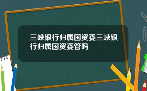 三峡银行归属国资委三峡银行归属国资委管吗