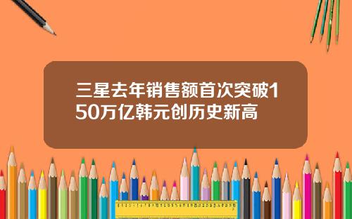 三星去年销售额首次突破150万亿韩元创历史新高