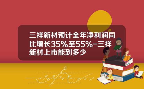 三祥新材预计全年净利润同比增长35%至55%-三祥新材上市能到多少