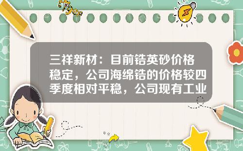 三祥新材：目前锆英砂价格稳定，公司海绵锆的价格较四季度相对平稳，公司现有工业级海绵锆产能3000吨-海绵锆多少一吨