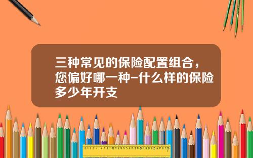 三种常见的保险配置组合，您偏好哪一种-什么样的保险多少年开支