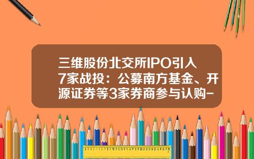 三维股份北交所IPO引入7家战投：公募南方基金、开源证券等3家券商参与认购-三维基金