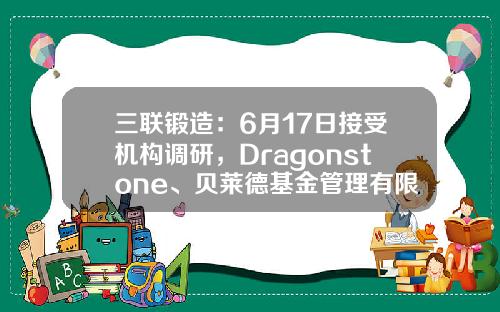 三联锻造：6月17日接受机构调研，Dragonstone、贝莱德基金管理有限公司等多家机构参与-深圳朴信基金