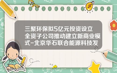 三聚环保拟5亿元投资设立全资子公司推动建立新商业模式-北京华石联合能源科技发展有限公司