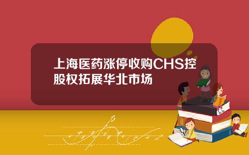 上海医药涨停收购CHS控股权拓展华北市场