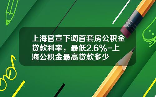 上海官宣下调首套房公积金贷款利率，最低2.6%-上海公积金最高贷款多少