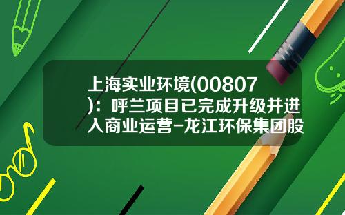 上海实业环境(00807)：呼兰项目已完成升级并进入商业运营-龙江环保集团股份有限公司