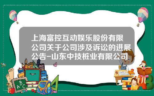 上海富控互动娱乐股份有限公司关于公司涉及诉讼的进展公告-山东中技桩业有限公司