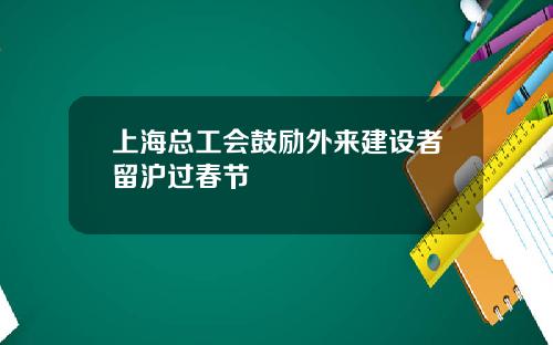 上海总工会鼓励外来建设者留沪过春节