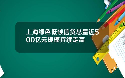 上海绿色低碳信贷总量近500亿元规模持续走高