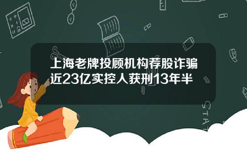 上海老牌投顾机构荐股诈骗近23亿实控人获刑13年半