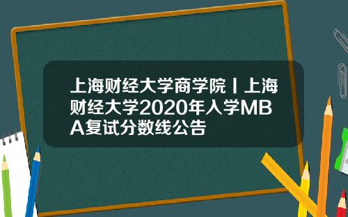 上海财经大学商学院丨上海财经大学2020年入学MBA复试分数线公告