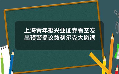 上海青年报兴业证券看空发出预警提议敦刻尔克大撤退