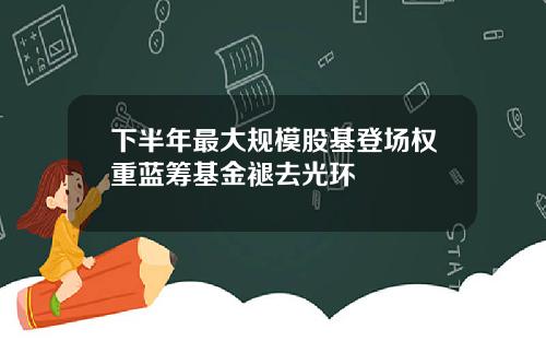 下半年最大规模股基登场权重蓝筹基金褪去光环