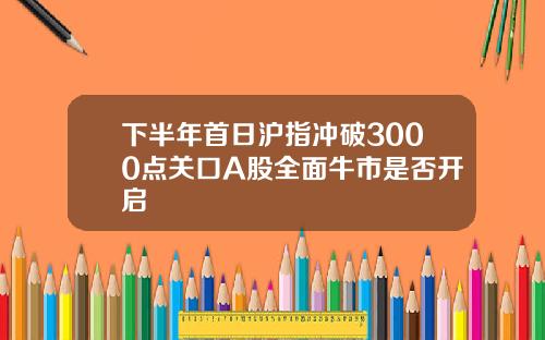 下半年首日沪指冲破3000点关口A股全面牛市是否开启