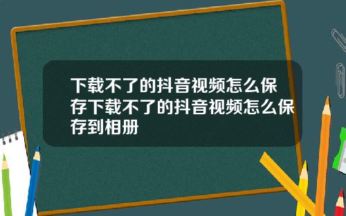 下载不了的抖音视频怎么保存下载不了的抖音视频怎么保存到相册