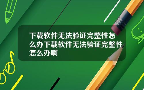 下载软件无法验证完整性怎么办下载软件无法验证完整性怎么办啊