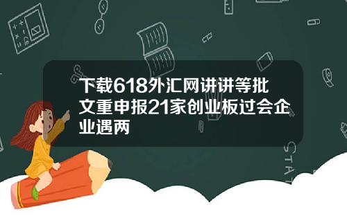 下载618外汇网讲讲等批文重申报21家创业板过会企业遇两