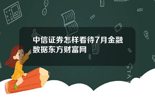 中信证券怎样看待7月金融数据东方财富网