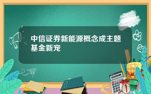 中信证券新能源概念成主题基金新宠