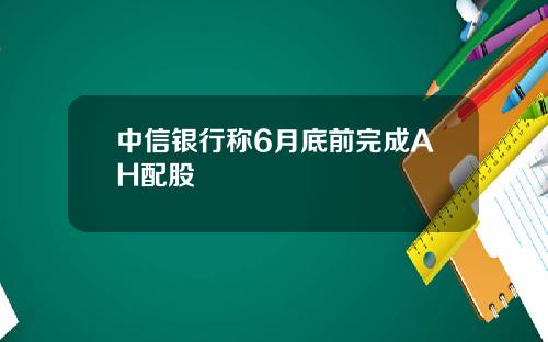 中信银行称6月底前完成AH配股