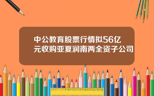 中公教育股票行情拟56亿元收购亚夏润南两全资子公司