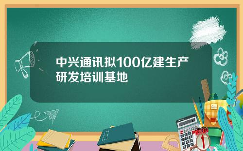 中兴通讯拟100亿建生产研发培训基地