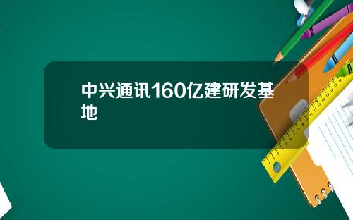 中兴通讯160亿建研发基地