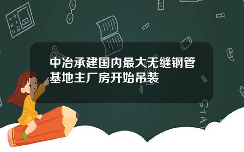 中冶承建国内最大无缝钢管基地主厂房开始吊装