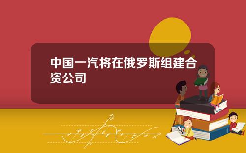 中国一汽将在俄罗斯组建合资公司