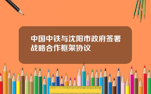 中国中铁与沈阳市政府签署战略合作框架协议