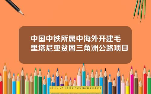 中国中铁所属中海外开建毛里塔尼亚贫困三角洲公路项目