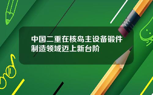 中国二重在核岛主设备锻件制造领域迈上新台阶