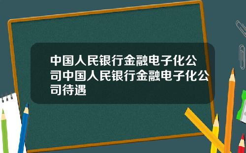 中国人民银行金融电子化公司中国人民银行金融电子化公司待遇