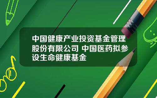 中国健康产业投资基金管理股份有限公司 中国医药拟参设生命健康基金