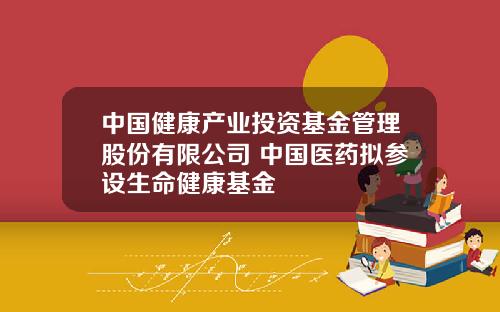 中国健康产业投资基金管理股份有限公司 中国医药拟参设生命健康基金