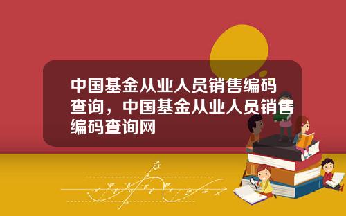 中国基金从业人员销售编码查询，中国基金从业人员销售编码查询网