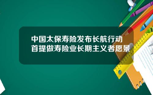 中国太保寿险发布长航行动首提做寿险业长期主义者愿景