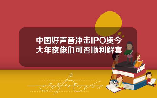 中国好声音冲击IPO资今大年夜佬们可否顺利解套