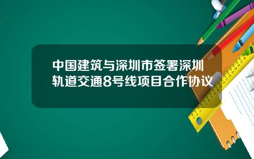 中国建筑与深圳市签署深圳轨道交通8号线项目合作协议