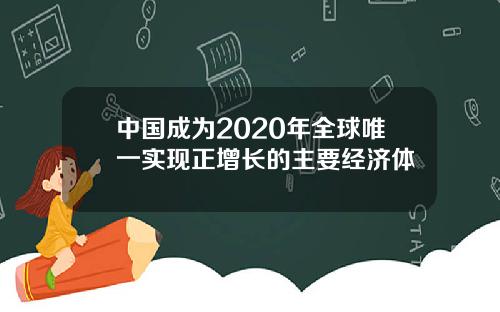 中国成为2020年全球唯一实现正增长的主要经济体