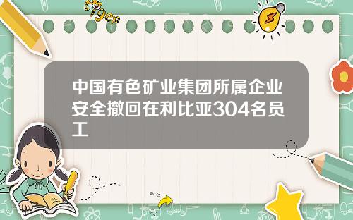 中国有色矿业集团所属企业安全撤回在利比亚304名员工