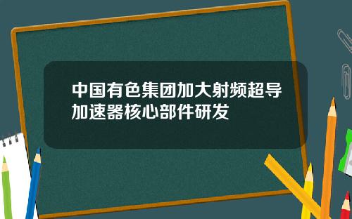 中国有色集团加大射频超导加速器核心部件研发