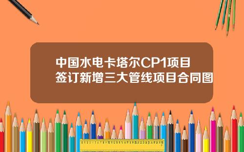 中国水电卡塔尔CP1项目签订新增三大管线项目合同图