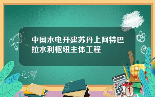 中国水电开建苏丹上阿特巴拉水利枢纽主体工程