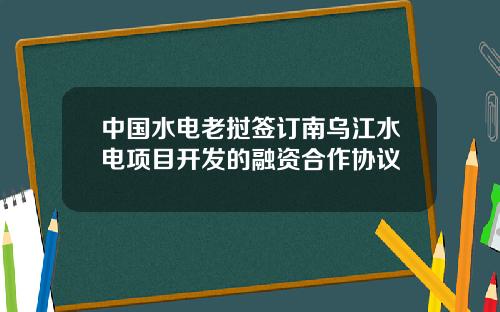 中国水电老挝签订南乌江水电项目开发的融资合作协议