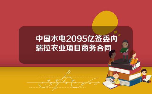 中国水电2095亿签委内瑞拉农业项目商务合同