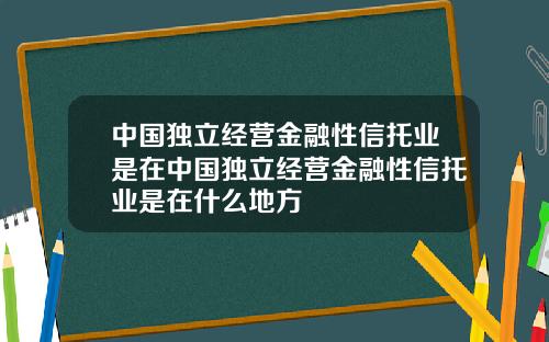 中国独立经营金融性信托业是在中国独立经营金融性信托业是在什么地方